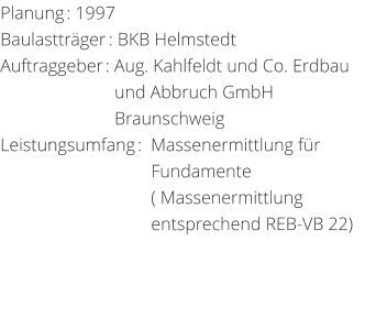 Planung: 1997 Baulasttrger: BKB HelmstedtAuftraggeber: Aug. Kahlfeldt und Co. Erdbau                          und Abbruch GmbH                                  Braunschweig Leistungsumfang:  Massenermittlung fr                                   Fundamente                                  ( Massenermittlung                                    entsprechend REB-VB 22)