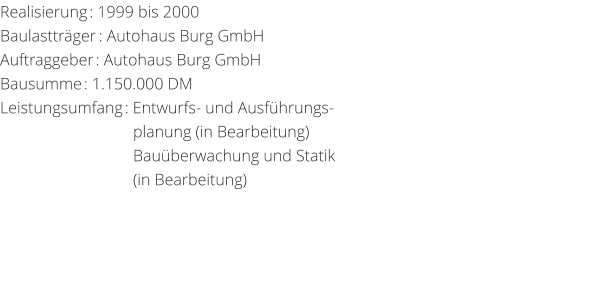Realisierung: 1999 bis 2000 Baulasttrger: Autohaus Burg GmbHAuftraggeber: Autohaus Burg GmbH Bausumme: 1.150.000 DM Leistungsumfang: Entwurfs- und Ausfhrungs-                                 planung (in Bearbeitung)                                  Bauberwachung und Statik                                                                                                 (in Bearbeitung)
