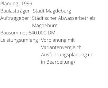 Planung: 1999 Baulasttrger: Stadt MagdeburgAuftraggeber: Stdtischer Abwasserbetrieb                         Magdeburg Bausumme: 640.000 DM Leistungsumfang: Vorplanung mit                                  Variantenvergleich                                 Ausfhrungsplanung (in                                in Bearbeitung)